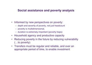 Social assistance and poverty analysis 
• Informed by new perspectives on poverty: 
– depth and severity of poverty, not just headcount 
– poverty is multidimensional, 
– duration is extremely important (poverty traps) 
• Household agency and productive capacity 
• Reducing poverty in the future by reducing vulnerability 
(…to poverty) 
• Transfers must be regular and reliable, and over an 
appropriate period of time, to enable investment 
 