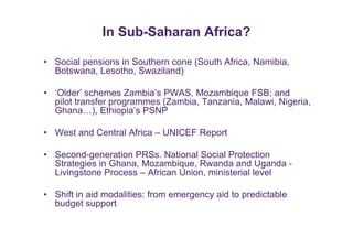 In Sub-Saharan Africa? 
• Social pensions in Southern cone (South Africa, Namibia, 
Botswana, Lesotho, Swaziland) 
• ‘Older’ schemes Zambia’s PWAS, Mozambique FSB; and 
pilot transfer programmes (Zambia, Tanzania, Malawi, Nigeria, 
Ghana…), Ethiopia’s PSNP 
• West and Central Africa – UNICEF Report 
• Second-generation PRSs. National Social Protection 
Strategies in Ghana, Mozambique, Rwanda and Uganda - 
Livingstone Process – African Union, ministerial level 
• Shift in aid modalities: from emergency aid to predictable 
budget support 
 
