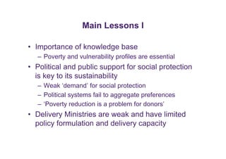 Main Lessons I 
• Importance of knowledge base 
– Poverty and vulnerability profiles are essential 
• Political and public support for social protection 
is key to its sustainability 
– Weak ‘demand’ for social protection 
– Political systems fail to aggregate preferences 
– ‘Poverty reduction is a problem for donors’ 
• Delivery Ministries are weak and have limited 
policy formulation and delivery capacity 
 