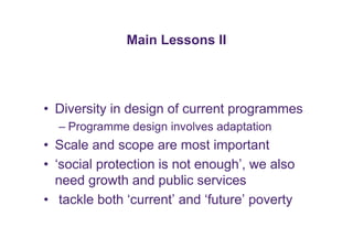 Main Lessons II 
• Diversity in design of current programmes 
– Programme design involves adaptation 
• Scale and scope are most important 
• ‘social protection is not enough’, we also 
need growth and public services 
• tackle both ‘current’ and ‘future’ poverty 
 