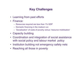 Key Challenges 
• Learning from past efforts 
• Finance: 
– Resources required are less than 1% GDP 
– Domestic financing in the medium run 
– ‘Socialisation’ of costs of poverty versus ‘resource mobilisation’ 
• Capacity building 
• Coordination and integration of social assistance 
with social policy and labour market policy 
• Institution building not emergency safety nets 
• Reaching all those in poverty 

