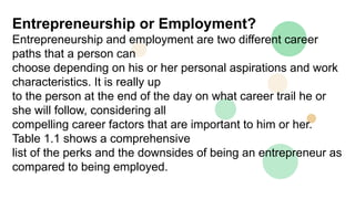 Entrepreneurship or Employment?
Entrepreneurship and employment are two different career
paths that a person can
choose depending on his or her personal aspirations and work
characteristics. It is really up
to the person at the end of the day on what career trail he or
she will follow, considering all
compelling career factors that are important to him or her.
Table 1.1 shows a comprehensive
list of the perks and the downsides of being an entrepreneur as
compared to being employed.
 