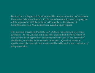 Barrier-Bac is a Registered Provider with The American Institute of Architects Continuing Education Systems.  Credit earned on completion of this program will be reported to CES Records for AIA members.  Certificates of Completion for non-AIA members are available upon request. This program is registered with the AIA /CES for continuing professional education.  As such, it does not include the content that may be deemed or construed to be an approval or endorsement by the AIA of any material of distributing, or dealing in any material or product.  Questions related to specific materials, methods, and services will be addressed at the conclusion of this presentation.   