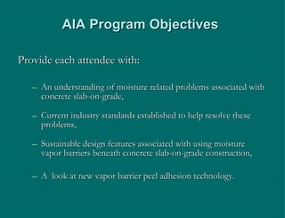 AIA Program Objectives Provide each attendee with: An understanding of moisture related problems associated with concrete slab-on-grade, Current industry standards established to help resolve these problems, Sustainable design features associated with using moisture vapor barriers beneath concrete slab-on-grade construction, A  look at new vapor barrier peel adhesion technology.  
