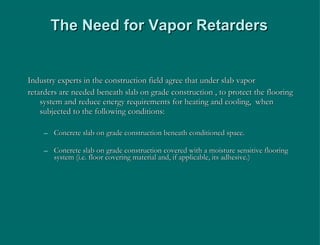 The Need for Vapor Retarders Industry experts in the construction field agree that under slab vapor retarders are needed beneath slab on grade construction , to protect the flooring system and reduce energy requirements for heating and cooling,  when subjected to the following conditions: Concrete slab on grade construction beneath conditioned space. Concrete slab on grade construction covered with a moisture sensitive flooring system (i.e. floor covering material and, if applicable, its adhesive.) 