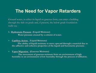 Ground water, in either its liquid or gaseous form, can enter a building through the slab on grade and, if present, the below grade foundation walls via: 1.  Hydrostatic Pressure   (Liquid Moisture) Water pressure created by a column of water. Capillary Action  ( Liquid Moisture) The ability of liquid moisture to move upward through a material due to the adhesive and cohesive properties of the liquid and barometric pressure. Vapor Migration  (Gaseous Moisture) The movement of gaseous moisture from an environment of high humidity to an environment of low humidity through the process of diffusion. The Need for Vapor Retarders 