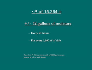 •  P of 15.264 = +/-  12 gallons of moisture Every 24 hours For every 1,000 sf of slab Based on 4” thick concrete slab of 4,000 psi concrete  poured at a 5 - 6 inch slump. 