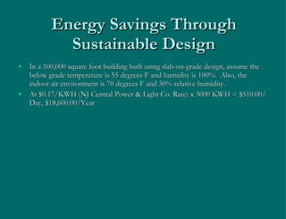 Energy Savings Through Sustainable Design In a 100,000 square foot building built using slab-on-grade design, assume the below grade temperature is 55 degrees F and humidity is 100%.  Also, the indoor air environment is 70 degrees F and 30% relative humidity. At $0.17/KWH (NJ Central Power & Light Co. Rate) x 3000 KWH = $510.00/Day, $18,600.00/Year 