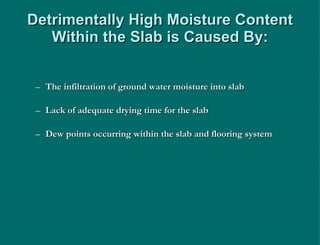 Detrimentally High Moisture Content Within the Slab is Caused By: The infiltration of ground water moisture into slab Lack of adequate drying time for the slab Dew points occurring within the slab and flooring system 