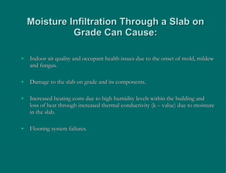 Moisture Infiltration Through a Slab on Grade Can Cause: Indoor air quality and occupant health issues due to the onset of mold, mildew and fungus. Damage to the slab on grade and its components. Increased heating costs due to high humidity levels within the building and loss of heat through increased thermal conductivity (k – value) due to moisture in the slab. Flooring system failures. 