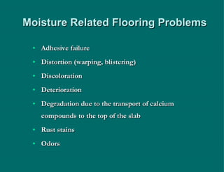 Moisture Related Flooring Problems Adhesive failure Distortion (warping, blistering) Discoloration Deterioration Degradation due to the transport of calcium compounds to the top of the slab Rust stains Odors 