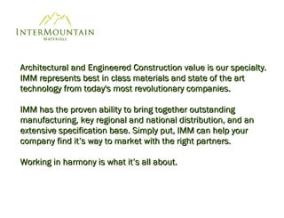 Architectural and Engineered Construction value is our specialty. IMM represents best in class   materials and state of the art technology from today's most revolutionary companies.  IMM has the proven ability to bring together outstanding manufacturing, key regional and national distribution, and an extensive specification base. Simply put, IMM can help your company find it’s way to market with the right partners. Working in harmony is what it’s all about.  