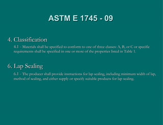 ASTM E 1745 - 09 4. Classification 4.1 -  Materials shall be specified to conform to one of three classes: A, B, or C or specific requirements shall be specified in one or more of the properties listed in Table 1. 6. Lap Sealing  6.1 -  The producer shall provide instructions for lap sealing, including minimum width of lap, method of sealing, and either supply or specify suitable products for lap sealing. 
