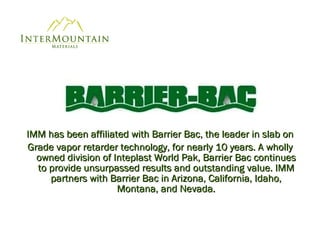 IMM has been affiliated with Barrier Bac, the leader in slab on Grade vapor retarder technology, for nearly 10 years. A wholly owned division of Inteplast World Pak, Barrier Bac continues to provide unsurpassed results and outstanding value. IMM partners with Barrier Bac in Arizona, California, Idaho, Montana, and Nevada. 
