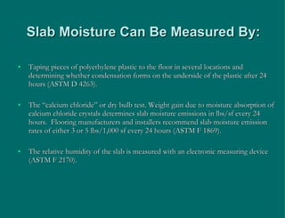 Slab Moisture Can Be Measured By: Taping pieces of polyethylene plastic to the floor in several locations and determining whether condensation forms on the underside of the plastic after 24 hours (ASTM D 4263). The “calcium chloride” or dry bulb test. Weight gain due to moisture absorption of calcium chloride crystals determines slab moisture emissions in lbs/sf every 24 hours.  Flooring manufacturers and installers recommend slab moisture emission rates of either 3 or 5 lbs/1,000 sf every 24 hours (ASTM F 1869). The relative humidity of the slab is measured with an electronic measuring device (ASTM F 2170). 