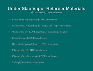 Under Slab Vapor Retarder Materials (In ascending order of cost) Low-density polyethylene (LDPE) membranes Composite LDPE and asphalt coated kraft paper membranes “ State of the art” LDPE membranes (includes polyolefin) Cross-laminated LDPE membranes High-density polyethylene (HDPE) membranes Fiber-reinforced LDPE membranes Fiber-reinforced composite LDPE membranes Multi-ply bituminous membranes 