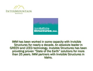 IMM has been worked in some capacity with Invisible Structures for nearly a decade. An absolute leader in GREEN and LEED technology, Invisible Structures has been providing proven “State of the Earth” solutions for more than 25 years. IMM partners with Invisible Structures in Idaho. 