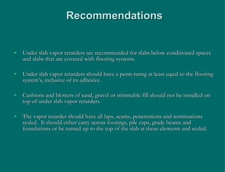Recommendations Under slab vapor retarders are recommended for slabs below conditioned spaces and slabs that are covered with flooring systems. Under slab vapor retarders should have a perm rating at least equal to the flooring system’s, inclusive of its adhesive. Cushions and blotters of sand, gravel or trimmable fill should not be installed on top of under slab vapor retarders. The vapor retarder should have all laps, seams, penetrations and terminations sealed.  It should either carry across footings, pile caps, grade beams and foundations or be turned up to the top of the slab at these elements and sealed. 
