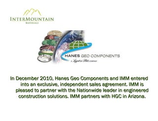 In December 2010, Hanes Geo Components and IMM entered into an exclusive, independent sales agreement. IMM is pleased to partner with the Nationwide leader in engineered construction solutions. IMM partners with HGC in Arizona. 