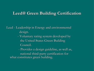 Leed ®  Green Building Certification Leed  -  Leadership in Energy and environmental   design.    - Voluntary rating system developed by    the United States Green Building   Council.   - Provides a design guideline, as well as,   national third-party certification for    what constitutes green building. 