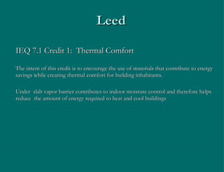 Leed IEQ 7.1 Credit 1:  Thermal Comfort The intent of this credit is to encourage the use of materials that contribute to energy savings while creating thermal comfort for building inhabitants. Under  slab vapor barrier contributes to indoor moisture control and therefore helps reduce  the amount of energy required to heat and cool buildings 