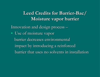 Leed   Credits   for Barrier-Bac/ Moisture vapor barrier Innovation and design process –  Use of moisture vapor  barrier decreases environmental  impact by introducing a reinforced  barrier that uses no solvents in installation 