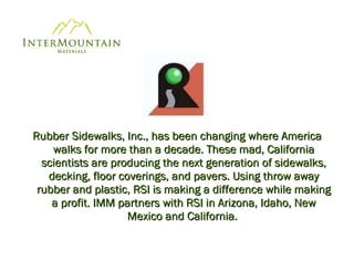 Rubber Sidewalks, Inc., has been changing where America walks for more than a decade. These mad, California scientists are producing the next generation of sidewalks, decking, floor coverings, and pavers. Using throw away rubber and plastic, RSI is making a difference while making a profit. IMM partners with RSI in Arizona, Idaho, New Mexico and California.   