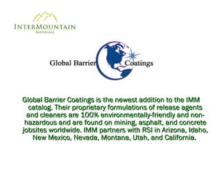 Global Barrier Coatings is the newest addition to the IMM catalog. Their proprietary formulations of release agents and cleaners are 100% environmentally-friendly and non-hazardous and are found on mining, asphalt, and concrete jobsites worldwide. IMM partners with RSI in Arizona, Idaho, New Mexico, Nevada, Montana, Utah, and California.  