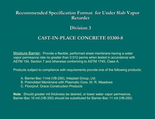 Recommended Specification Format  for Under Slab Vapor Retarder   Division 3 CAST-IN-PLACE CONCRETE 03300-8 Moisture Barrier:   Provide a flexible, performed sheet membrane having a water vapor permeance rate no greater than 0.012 perms when tested in accordance with ASTM 154, Section 7 and otherwise conforming to ASTM 1745, Class A. Products subject to compliance with requirements provide one of the following products: A. Barrier-Bac 11mil (VB-250), Inteplast Group, Ltd. B. Premolded Membrane with Plasmatic Core, W. R. Meadows C. Floorpruf, Grace Construction Products Note :  Should greater mil thickness be desired, or lower water vapor permeance, Barrier-Bac 16 mil (VB-350) should be substituted for Barrier-Bac 11 mil (VB-250) 