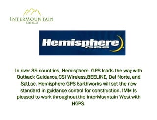 In over 35 countries, Hemisphere  GPS leads the way with Outback Guidance,CSI Wireless,BEELINE, Del Norte, and SatLoc. Hemisphere GPS Earthworks will set the new standard in guidance control for construction. IMM Is pleased to work throughout the InterMountain West with HGPS. 