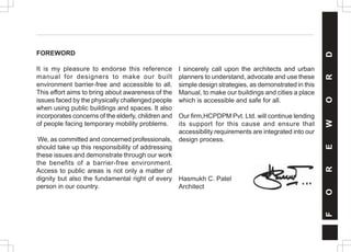 F
O
R
E
W
O
R
D
FOREWORD
It is my pleasure to endorse this reference
manual for designers to make our built
environment barrier-free and accessible to all.
This effort aims to bring about awareness of the
issues faced by the physically challenged people
when using public buildings and spaces. It also
incorporates concerns of the elderly, children and
of people facing temporary mobility problems.
We, as committed and concerned professionals,
should take up this responsibility of addressing
these issues and demonstrate through our work
the benefits of a barrier-free environment.
Access to public areas is not only a matter of
dignity but also the fundamental right of every
person in our country.
I sincerely call upon the architects and urban
planners to understand, advocate and use these
simple design strategies, as demonstrated in this
Manual, to make our buildings and cities a place
which is accessible and safe for all.
Our firm,HCPDPM Pvt. Ltd. will continue lending
its support for this cause and ensure that
accessibility requirements are integrated into our
design process.
Hasmukh C. Patel
Architect
 