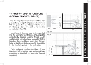 81
13- FIXED OR BUILT-IN FURNITURE
(SEATING, BENCHES, TABLES)
- Fixed seating should be installed such that they
provide free passage to all people with minimum
900 mm space. They should be provided at every
30 mts along a barrier-free path of travel within
an institution. (fig. 110)
- Local textural changes may be incorporated
into the paving for identification of such public
amenities by disabled persons. If fixed bench/
seat projects out without any connection to the
floor then there must be an upturn from the floor
finish or tactile rendering around it detectable
by the visually impaired by the white stick.
- Public seats and benches should be 450 mm
high from the finished floor level and should have
a backrest at about 700 mm above the finished
floor level.
F
I
X
E
D
O
R
B
U
I
L
T
I
N
F
U
R
N
I
T
U
R
E
Fig. 110
900
1000
600
600
480 mm
Fig. 111
 
