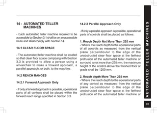 83
14 - AUTOMATED TELLER
MACHINES
- Each automated teller machine required to be
accessible by Section 3.1 shall be on an accessible
route and shall comply with Section 14
14.1 CLEAR FLOOR SPACE
- The automated teller machine shall be located
so that clear floor space complying with Section
3.3 is provided to allow a person using a
wheelchair to make a forward approach, a
parallel approach, or both, to the machine.
14.2 REACH RANGES
14.2.1 Forward Approach Only
- If only a forward approach is possible, operational
parts of all controls shall be placed within the
forward reach range specified in Section 3.3.
14.2.2 Parallel Approach Only
- If only a parallel approach is possible, operational
parts of controls shall be placed as follows:
1. Reach Depth Not More Than 255 mm
- Where the reach depth to the operational parts
of all controls as measured from the vertical
plane perpendicular to the edge of the
unobstructed clear floor space at the farthest
protrusion of the automated teller machine or
surround is not more than 255 mm, the maximum
height of the control above the finished floor or
grade shall be 1200 mm.
2. Reach depth More Than 255 mm
- Where the reach depth to the operational parts
of any control as measured from the vertical
plane perpendicular to the edge of the
unobstructed clear floor space at the farthest
protrusion of the automated teller machine or
A
U
T
O
M
A
T
E
D
T
E
L
L
E
R
M
A
C
H
I
N
E
S
 