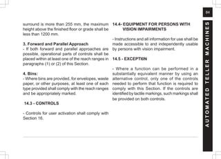 84
surround is more than 255 mm, the maximum
height above the finished floor or grade shall be
less than 1200 mm.
3. Forward and Parallel Approach
- If both forward and parallel approaches are
possible, operational parts of controls shall be
placed within at least one of the reach ranges in
paragraphs (1) or (2) of this Section.
4. Bins:
- Where bins are provided, for envelopes, waste
paper, or other purposes, at least one of each
type provided shall comply with the reach ranges
and be appropriately marked.
14.3 - CONTROLS
- Controls for user activation shall comply with
Section 16.
14.4- EQUIPMENT FOR PERSONS WITH
VISION IMPAIRMENTS
- Instructions and all information for use shall be
made accessible to and independently usable
by persons with vision impairment.
14.5 - EXCEPTI0N
- Where a function can be performed in a
substantially equivalent manner by using an
alternative control, only one of the controls
needed to perform that function is required to
comply with this Section. If the controls are
identified by tactile markings, such markings shall
be provided on both controls.
A
U
T
O
M
A
T
E
D
T
E
L
L
E
R
M
A
C
H
I
N
E
S
 