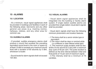 85
A
L
A
R
M
S
15 - ALARMS .
15.1 LOCATION
- At a minimum, visual signal appliances shall
be provided in buildings and facilities in each of
the following areas: rest-rooms and any other
general use areas (e.g. meeting rooms),
hallways, lobbies, and any other area for
common use.
15.2 AUDIBLE ALARMS
- If provided, audible emergency alarms shall
produce a sound that exceeds the prevailing
equivalent sound level in the room or space by
at least 15 dbA or exceeds any maximum sound
level with a duration of 60 seconds by 5 dbA,
whichever is louder.
- Sound levels for alarm signals shall not exceed
120 dbA.
15.3 VISUAL ALARMS
- Visual alarm signal appliances shall be
integrated into the building or facility alarm
system. If single station audible alarms are
provided then single station visual alarm signals
shall be provided.
- Visual alarm signals shall have the following
minimum photometric and location features:
- 1.The lamp shall be a xenon strobe type or
equivalent.
- 2.The colour shall be clear or nominal white
(i.e.unfiltered or clear filtered white light)
- 3. The maximum pulse duration shall be two-
tenths of one second [0.2 sec] with a maximum
duty cycle of 40 per cent. The pulse duration is
defined as the time interval between initial and
final points of 10 per cent of maximum signal.
- 4.The intensity shall be a minimum of 75
candelas.
 