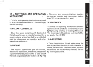 87
CONTROLS
AND
OPERATING
MECHANISMS
16 - CONTROLS AND OPERATING
MECHANISMS .
- Controls and operating mechanisms required
to be accessible under Section 3.1 shall comply
with the following:
16.1 CLEAR FLOOR SPACE
- Clear floor space complying with Section 3.3
that allows a forward or a parallel approach by a
person using a wheelchair shall be provided at
controls, dispensers, receptacles, and other
operational equipments.
16.2 HEIGHT
- The highest operational part of controls,
dispensers, receptacles, and other such operable
equipment shall be placed within at least one of
the reach ranges specified in Section 3.2. (fig.116)
- Electrical and communications system
receptacles on walls shall be mounted no less
than 380 mm above the floor level.
16.3 OPERATION
- Controls and operating mechanisms shall be
operational with one hand and shall not require
tight grasping, pinching or twisting of the wrist.
The force required to activate controls shall be
no greater than 22.2 N.
16.4 - EXCEPTION
- These requirements do not apply where the
use of special equipments dictates otherwise or
where electrical and communications systems
receptacles are not normally intended for use
by building occupants.
 