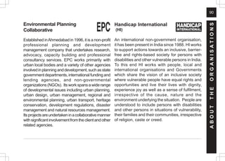 90
A
B
O
U
T
T
H
E
O
R
G
A
N
I
S
A
T
I
O
N
S
Handicap International
(HI)
An international non-government organisation,
it has been present in India since 1988. HI works
to support actions towards an inclusive, barrier-
free and rights-based society for persons with
disabilities and other vulnerable persons in India.
To this end HI works with people, local and
international organisations and Governments
which share the vision of an inclusive society
where vulnerable people have equal rights and
opportunities and live their lives with dignity,
experience joy as well as a sense of fulfilment,
irrespective of the cause, nature and the
environment underlying the situation. People are
understood to include persons with disabilities
and other persons in situations of vulnerability,
their families and their communities, irrespective
of religion, caste or creed.
Environmental Planning
Collaborative
Established inAhmedabad in 1996, it is a non-profit
professional planning and development
management company that undertakes research,
advocacy, capacity building and professional
consultancy services. EPC works primarily with
urban local bodies and a variety of other agencies
involvedinplanninganddevelopment,suchasstate
governmentdepartments,internationalfundingand
lending agencies, and non-governmental
organizations(NGOs). Itsworkspansawiderange
of developmental issues including urban planning,
urban design, urban management, regional and
environmental planning, urban transport, heritage
conservation, development regulations, disaster
management and natural resources management.
Itsprojectsareundertakeninacollaborativemanner
withsignificantinvolvementfromtheclientandother
related agencies.
 