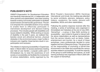 PUBLISHER’S NOTE
UNNATI-Organisation for Development Education
and Handicap International (HI), in collaboration with
other partners and stakeholders, have been working
towards invoking civil society participation to facilitate
social inclusion and democratic governance. The aim
is to empower the vulnerable sections of our society
to enable them to effectively participate in
mainstream development and decision-making
processes. This includes people with disabilities and
issues related to disability. While working on issues
of disability in the past 3 years, we realised that,
besides social and attitudinal barriers, physical
obstacles in the environment pose a major hurdle in
inclusion and, together, these barriers result in non-
participation and exclusion.
The initiative in improving accessibility in Gujarat was
taken in March 2003. An access awareness meeting
was held at Law Garden, a popular public park in
Ahmedabad city, to raise the awareness of civil
society on accessibility and facilitate the involvement
of various stakeholders. Jointly organised by the
Blind People’s Association (BPA) Handicap
International, and Unnati, the meeting was attended
by senior architects, planners, designers, policy
makers, academics, the media, persons with
disabilities, NGOs and other stakeholders.
Following the positive response received after this
meeting, a series of workshops were organised in
Ahmedabad and Vadodara at the end of July 2003.
‘Samarthya’ – a group in New Delhi working on
accessibility – was invited to Gujarat to interact with
the above stakeholders as well as representatives
from the service industry such as banks, hotels,
entertainment and tourism. As a result of these
workshops, many professionals decided to come
together and form a Resource Group. This group took
up the responsibility of promoting a barrier-free
environment in the State and coordinate the various
activities related to accessibility. To build the capacity
of the group to audit buildings and spaces, an audit
training workshop was organised in March 2004 with
the support of Samarthya.
P
U
B
L
I
S
H
E
R
’
S
N
O
T
E
 