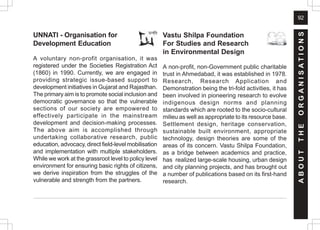 92
A
B
O
U
T
T
H
E
O
R
G
A
N
I
S
A
T
I
O
N
S
Vastu Shilpa Foundation
For Studies and Research
in Environmental Design
A non-profit, non-Government public charitable
trust in Ahmedabad, it was established in 1978.
Research, Research Application and
Demonstration being the tri-fold activities, it has
been involved in pioneering research to evolve
indigenous design norms and planning
standards which are rooted to the socio-cultural
milieu as well as appropriate to its resource base.
Settlement design, heritage conservation,
sustainable built environment, appropriate
technology, design theories are some of the
areas of its concern. Vastu Shilpa Foundation,
as a bridge between academics and practice,
has realized large-scale housing, urban design
and city planning projects, and has brought out
a number of publications based on its first-hand
research.
UNNATI - Organisation for
Development Education
A voluntary non-profit organisation, it was
registered under the Societies Registration Act
(1860) in 1990. Currently, we are engaged in
providing strategic issue-based support to
development initiatives in Gujarat and Rajasthan.
The primary aim is to promote social inclusion and
democratic governance so that the vulnerable
sections of our society are empowered to
effectively participate in the mainstream
development and decision-making processes.
The above aim is accomplished through
undertaking collaborative research, public
education, advocacy, direct field-level mobilisation
and implementation with multiple stakeholders.
While we work at the grassroot level to policy level
environment for ensuring basic rights of citizens,
we derive inspiration from the struggles of the
vulnerable and strength from the partners.
 