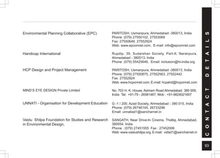 93
PARITOSH, Usmanpura, Ahmedabad -380013, India
Phone: (079) 27550102, 27553069
Fax: 27550649, 27552924
Web: www.epconnet.com, E-mail: info@epconnet.com
Rupdip, 39, Sudarshan Society, Part-II, Naranpura,
Ahmedabad - 380013, India
Phone: (079) 55425646, Email: inclusion@hi-india.org
PARITOSH, Usmanpura, Ahmedabad -380013, India
Phone: (079) 27550875, 27552563, 27552442
Fax: 27552924
Web: www.hcponnet.com, E-mail: hcpahd@hcponnet.com
No. 703 H. K. House, Ashram Road Ahmedabad 380 009,
India Tel: +91-79 - 26581467; Mob : +91-9824021607
G -1 / 200, Azad Society, Ahmedabad - 380 015, India
Phone: (079) 26746145, 26733296
Email: unnatiad1@sancharnet.in
SANGATH, Near Drive-In Cinema, Thaltej, Ahmedabad,
380054, India
Phone : (079) 27451555 Fax : 27452006
Web: www.vastushilpa.org, E-mail : vsfad1@sancharnet.in
Environmental Planning Collaborative (EPC)
Handicap International
HCP Design and Project Management
MIND’S EYE DESIGN Private Limited
UNNATI - Organisation for Development Education
Vastu Shilpa Foundation for Studies and Research
in Environmental Design,
C
O
N
T
A
C
T
D
E
T
A
I
L
S
 