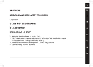 94
A
P
P
E
N
D
I
X
APPENDIX
STATUTORY AND REGULATORY PROVISIONS
Legislation
CH. VIII - NON-DISCRIMINATION
CH. V. EDUCATION
REGULATIONS – A BRIEF
1) National Building Code of India, 1983
2) The Guidelines and Space Standards for a Barrier-Free Built Environment
for Disabled and Elderly Persons (CPWD)
3) Ahmedabad General Development Control Regulations
4) Delhi Building Access By-laws
 