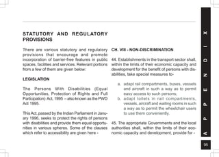 95
A
P
P
E
N
D
I
X
STATUTORY AND REGULATORY
PROVISIONS
There are various statutory and regulatory
provisions that encourage and promote
incorporation of barrier-free features in public
spaces, facilities and services. Relevant portions
from a few of them are given below:
LEGISLATION
The Persons With Disabilities (Equal
Opportunities, Protection of Rights and Full
Participation) Act, 1995 – also known as the PWD
Act 1995.
ThisAct, passed by the Indian Parliament in Janu-
ary 1996, seeks to protect the rights of persons
with disabilities and provide them equal opportu-
nities in various spheres. Some of the clauses
which refer to accessibility are given here -
CH. VIII - NON-DISCRIMINATION
44. Establishments in the transport sector shall,
within the limits of their economic capacity and
development for the benefit of persons with dis-
abilities, take special measures to-
a. adapt rail compartments, buses, vessels
and aircraft in such a way as to permit
easy access to such persons;
b. adapt toilets in rail compartments,
vessels, aircraft and waiting rooms in such
a way as to permit the wheelchair users
to use them conveniently.
45. The appropriate Governments and the local
authorities shall, within the limits of their eco-
nomic capacity and development, provide for -
 