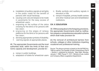 96
A
P
P
E
N
D
I
X
a. installation of auditory signals at red lights
in the public roads for the benefit of
persons with visual handicap;
b. causing curb cuts and slopes to be made
in pavements for the easy access of
wheelchair users;
c. engraving on the surface of the zebra
crossing for the blind or for persons with
low vision;
d. engraving on the edges of railway
platforms for the blind or for persons with
low vision;
e. devising appropriate symbols of disability;
f. warning signals at appropriate places.
46. The appropriate Governments and the local
authorities shall, within the limits of their eco-
nomic capacity and development, provide for -
a. ramps in public buildings
b. adaptation of toilets for wheelchair users
c. Braille symbols and auditory signals in
elevators or lifts
d. ramps in hospitals, primary health centres
and other medical care and rehabilitation
institutions.
CH. V. EDUCATION
30. Without prejudice to the foregoing provisions,
the appropriate Governments shall by notifica-
tion prepare a comprehensive education scheme
which shall make provision for
(b) the removal of architectural barriers from
schools, colleges or other institutions imparting
vocational and professional training;
Source: The above summary is based on the full PWD Act,
1995 as well as The Gazette of India, Extraordinary Part II
– Section I, published by Authority, New Delhi, Monday,
January 1, 1996 / Pausa 11, 1917 – Ministry of Law, Justice
and Company Affairs (Legislative Department).
 