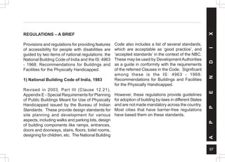97
A
P
P
E
N
D
I
X
REGULATIONS – A BRIEF
Provisions and regulations for providing features
of accessibility for people with disabilities are
guided by two items of national regulations: the
National Building Code of India and the IS: 4963
- 1968: Recommendations for Buildings and
Facilities for the Physically Handicapped.
1) National Building Code of India, 1983
Revised in 2003, Part III (Clause 12.21),
Appendix E - Special Requirements for Planning
of Public Buildings Meant for Use of Physically
Handicapped issued by the Bureau of Indian
Standards. These provide design standards for
site planning and development for various
aspects, including walks and parking lots, design
of building components like ramps, entrances,
doors and doorways, stairs, floors, toilet rooms,
designing for children, etc. The National Building
Code also includes a list of several standards,
which are acceptable as ‘good practice’, and
‘accepted standards’ in the context of the NBC.
These may be used by DevelopmentAuthorities
as a guide in conformity with the requirements
of the referred Clauses in the Code. Significant
among these is the IS: 4963 - 1968:
Recommendations for Buildings and Facilities
for the Physically Handicapped.
However, these regulations provide guidelines
for adoption of building by-laws in different States
and are not made mandatory across the country.
Most cities that have barrier-free regulations
have based them on these standards.
 