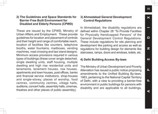 98
2) The Guidelines and Space Standards for
Barrier Free Built Environment for
Disabled and Elderly Persons (CPWD)
These are issued by the CPWD, Ministry of
Urban Affairs and Employment: These provide
guidelines for location and placement of controls
and their height and range of comfortable reach,
location of facilities like counters, telephone
booths, water fountains, mailboxes, vending
machines, road crossing and taxi stand designs.
Minimum access provisions required in various
types of buildings (these cover single detached,
single dwelling units, staff housing, multiple
dwelling and high rise residential units and
tenements, tenement houses, row houses,
apartments and town houses, post offices, banks
and financial service institutions, shop-houses
and single-storey, places of worship, food
centres, community centres, village halls,
auditoria, concert halls, assembly halls, cinemas,
theatres and other places of public assembly).
3) Ahmedabad General Development
Control Regulations
In Ahmedabad, the disability regulations are
defined within Chapter 28 “To Provide Facilities
for Physically Handicapped Persons” of the
General Development Control Regulations.
These include regulations for site planning and
development like parking and access as well as
regulations for building design for elements like
staircases, ramps, doors and windows, toilets, etc.
4) Delhi Building Access By-laws
The Ministry of Urban Development and Poverty
Alleviation has issued a public notice proposing
amendments to the Unified Building By-laws,
1983, pertaining to the National Capital Territory
of Delhi, with a view to providing a barrier-free
environment in public buildings for persons with
disability and are applicable to all buildings,
A
P
P
E
N
D
I
X
 
