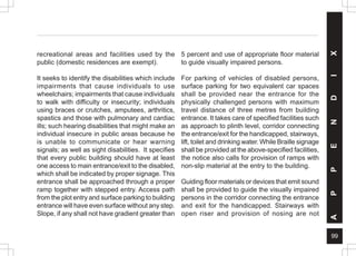 99
A
P
P
E
N
D
I
X
recreational areas and facilities used by the
public (domestic residences are exempt).
It seeks to identify the disabilities which include
impairments that cause individuals to use
wheelchairs; impairments that cause individuals
to walk with difficulty or insecurity; individuals
using braces or crutches, amputees, arthritics,
spastics and those with pulmonary and cardiac
ills; such hearing disabilities that might make an
individual insecure in public areas because he
is unable to communicate or hear warning
signals; as well as sight disabilities. It specifies
that every public building should have at least
one access to main entrance/exit to the disabled,
which shall be indicated by proper signage. This
entrance shall be approached through a proper
ramp together with stepped entry. Access path
from the plot entry and surface parking to building
entrance will have even surface without any step.
Slope, if any shall not have gradient greater than
5 percent and use of appropriate floor material
to guide visually impaired persons.
For parking of vehicles of disabled persons,
surface parking for two equivalent car spaces
shall be provided near the entrance for the
physically challenged persons with maximum
travel distance of three metres from building
entrance. It takes care of specified facilities such
as approach to plinth level, corridor connecting
the entrance/exit for the handicapped, stairways,
lift, toilet and drinking water. While Braille signage
shall be provided at the above-specified facilities,
the notice also calls for provision of ramps with
non-slip material at the entry to the building.
Guiding floor materials or devices that emit sound
shall be provided to guide the visually impaired
persons in the corridor connecting the entrance
and exit for the handicapped. Stairways with
open riser and provision of nosing are not
 
