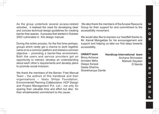 As the group undertook several access-related
activities, it realised the need for developing clear
and concise technical design guidelines for creating
barrier-free spaces. Aprocess that started in October
2003 culminated in this design manual.
During this entire process, for the first time perhaps,
groups which rarely get a chance to work together
came on to a common platform and shared a common
objective – promoting a barrier-free environment.
Both the users and service providers got an
opportunity to interact, develop an understanding
about each other’s requirements and develop plans
to promote social inclusion.
We thank the members of the Barrier- Free Manual
Team - the authors of this handbook and their
organisations – Vastu Shilpa Foundation,
Environmental Planning Collaborative, HCP Design
and Project Management Pvt. Ltd.– not only for
sparing their valuable time and effort but also for
their wholehearted commitment to the cause.
We also thank the members of theAccess Resource
Group for their support for and commitment to the
accessibility movement.
We would also like to express our heartfelt thanks to
Mr. Kamal Mangaldas for his encouragement and
support and helping us take our first steps towards
accessibility.
UNNATI team
Binoy Acharya
Arindam Mitra
Deepa Sonpal
Geeta Sharma
Shankharupa Damle
Handicap International team
Archana Shrivastav
Mahesh Dayalan
D Nanda
P
U
B
L
I
S
H
E
R
’
S
N
O
T
E
 