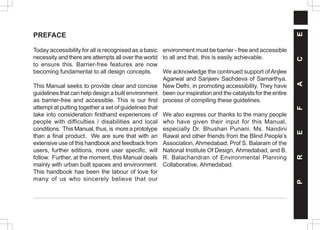 PREFACE
Today accessibility for all is recognised as a basic
necessity and there are attempts all over the world
to ensure this. Barrier-free features are now
becoming fundamental to all design concepts.
This Manual seeks to provide clear and concise
guidelines that can help design a built environment
as barrier-free and accessible. This is our first
attempt at putting together a set of guidelines that
take into consideration firsthand experiences of
people with difficulties / disabilities and local
conditions. This Manual, thus, is more a prototype
than a final product. We are sure that with an
extensive use of this handbook and feedback from
users, further editions, more user specific, will
follow. Further, at the moment, this Manual deals
mainly with urban built spaces and environment.
This handbook has been the labour of love for
many of us who sincerely believe that our
environment must be barrier - free and accessible
to all and that, this is easily achievable.
We acknowledge the continued support ofAnjlee
Agarwal and Sanjeev Sachdeva of Samarthya,
New Delhi, in promoting accessibility. They have
been our inspiration and the catalysts for the entire
process of compiling these guidelines.
We also express our thanks to the many people
who have given their input for this Manual,
especially Dr. Bhushan Punani, Ms. Nandini
Rawal and other friends from the Blind People’s
Association, Ahmedabad, Prof S. Balaram of the
National Institute Of Design, Ahmedabad, and B.
R. Balachandran of Environmental Planning
Collaborative, Ahmedabad.
P
R
E
F
A
C
E
 