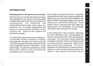 INTRODUCTION
A Background To The Barrier-Free Concept
Over the years, our society has slowly done away
with segregations into divisions and has started
amalgamating itself to become more global and
encompassing. The differences and
discriminations due to caste, creed, colour, sex,
profession, etc. are slowly disappearing and
society is moving towards becoming a more
inclusive one – where all are included and
perceived as equals.
The world today has become a very small place—
a world with virtually no frontiers or barriers.
Especially after the advent of Internet and total
connectivity, people have instant access to almost
every imaginable service or information. A truly
global village. In spite of the world and our society
being more inclusive, more connected and
accessible to all, it is unfortunate
that in reality some barriers still exist – especially
physical barriers which deny access to people with
differences such as persons with disabilities, the
elderly, children and pregnant ladies, persons with
temporary or permanent difficulties. These
barriers result in denying them their rights and
opportunity to full participation and eventually
culminate in their exclusion from society.
In this background, many countries, especially
the more developed ones, acknowledged the
need for removing barriers and making places
accessible. The movement started gathering
momentum in the late 1970’s and initially focused
on barriers faced by injured war veterans and
other people with disabilities. This led to
legislation and Disability Acts in these countries.
However, as the concept became popular and
clearer, it was realised that barriers were a
I
N
T
R
O
D
U
C
T
I
O
N
 
