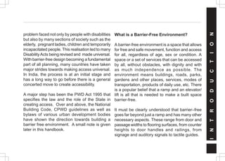 problem faced not only by people with disabilities
but also by many sections of society such as the
elderly, pregnant ladies, children and temporarily
incapacitated people. This realisation led to many
DisabilityActs being revised and made universal.
With barrier-free design becoming a fundamental
part of all planning, many countries have taken
major strides towards making access universal.
In India, the process is at an initial stage and
has a long way to go before there is a general
concerted move to create accessibility.
A major step has been the PWD Act 1995 that
specifies the law and the role of the State in
creating access. Over and above, the National
Building Code, CPWD guidelines as well as
bylaws of various urban development bodies
have shown the direction towards building a
barrier free environment. A small note is given
later in this handbook.
What is a Barrier-Free Environment?
A barrier-free environment is a space that allows
for free and safe movement, function and access
for all, regardless of age, sex or condition. A
space or a set of services that can be accessed
by all, without obstacles, with dignity and with
as much independence as possible. The
environment means buildings, roads, parks,
gardens and other places, services, modes of
transportation, products of daily use, etc. There
is a popular belief that a ramp and an elevator/
lift is all that is needed to make a built space
barrier-free.
It must be clearly understood that barrier–free
goes far beyond just a ramp and has many other
necessary aspects. These range from door and
passage widths to flooring surfaces, from counter
heights to door handles and railings, from
signage and auditory signals to tactile guides.
I
N
T
R
O
D
U
C
T
I
O
N
 